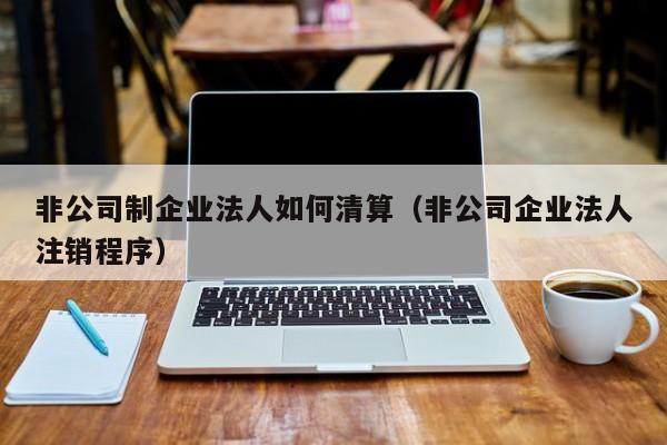 非公司制企业法人如何清算（非公司企业法人注销程序）