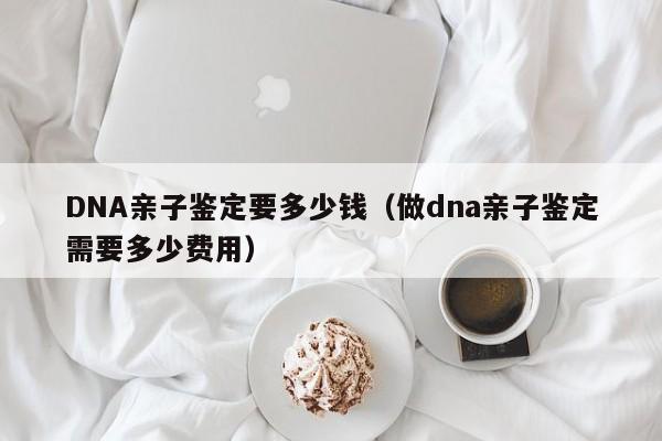 DNA亲子鉴定要多少钱（做dna亲子鉴定需要多少费用）
